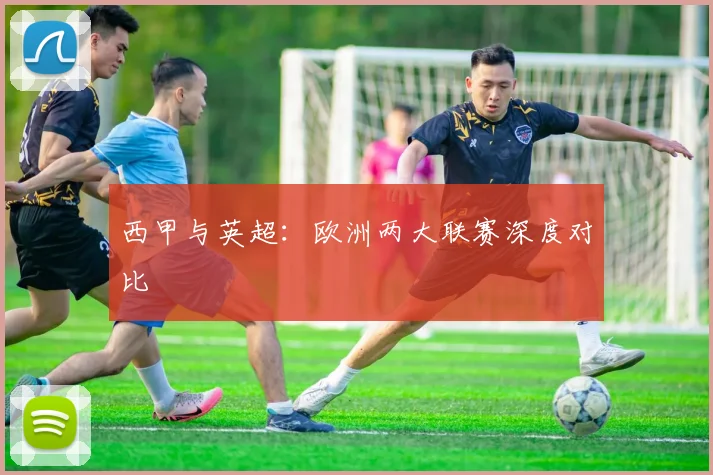 西甲与英超：欧洲两大联赛深度对比
