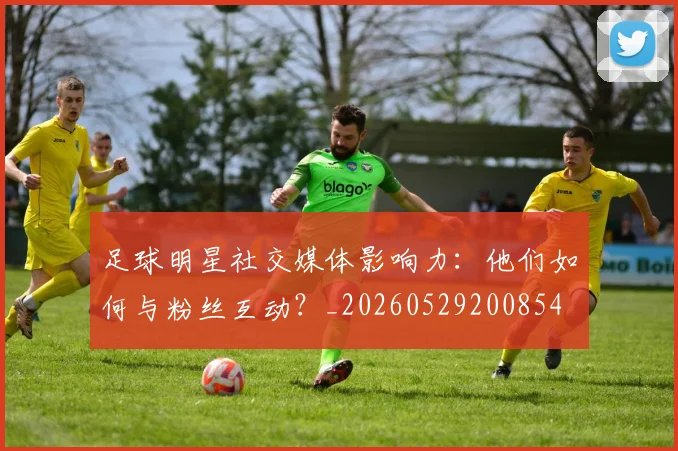 足球明星社交媒体影响力：他们如何与粉丝互动？_20260529200854