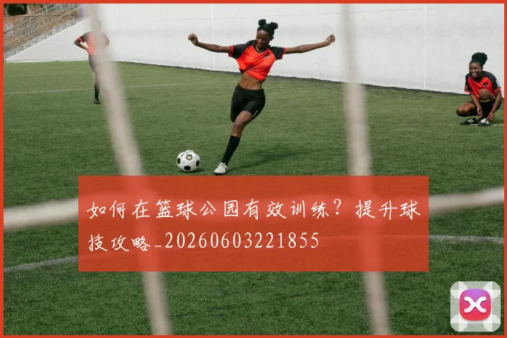 如何在篮球公园有效训练？提升球技攻略_20260603221855