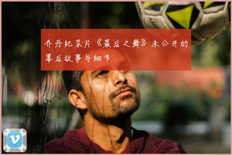 乔丹纪录片《最后之舞》未公开的幕后故事与细节