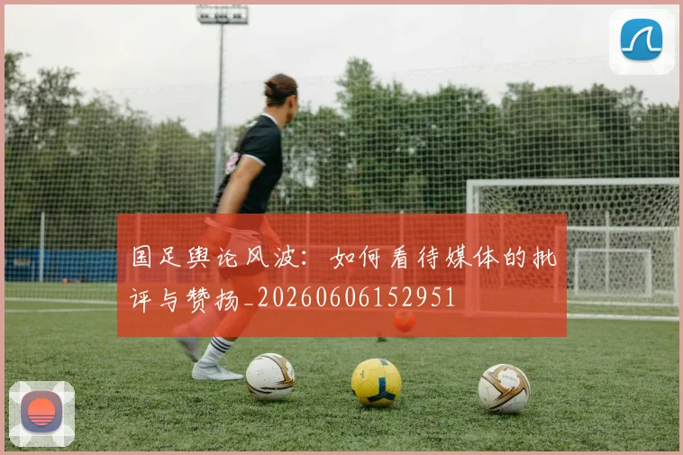 国足舆论风波：如何看待媒体的批评与赞扬_20260606152951