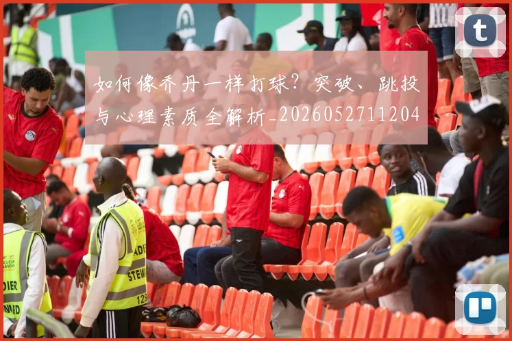 如何像乔丹一样打球？突破、跳投与心理素质全解析_20260527112042