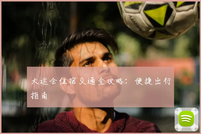 大运会住宿交通全攻略：便捷出行指南