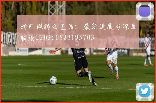 姆巴佩转会皇马：最新进展与深度解读_20260523195703