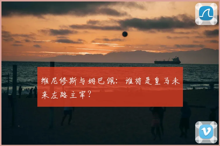 维尼修斯与姆巴佩：谁将是皇马未来左路主宰？
