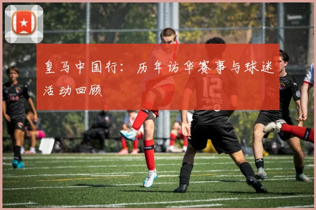 皇马中国行：历年访华赛事与球迷活动回顾
