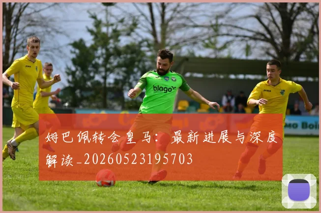 姆巴佩转会皇马：最新进展与深度解读_20260523195703