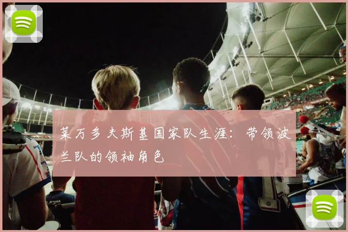 莱万多夫斯基国家队生涯：带领波兰队的领袖角色