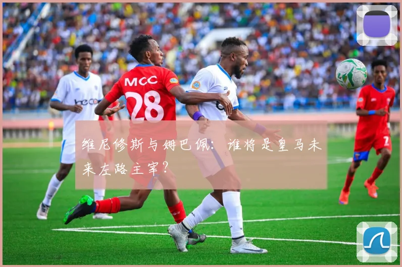 维尼修斯与姆巴佩：谁将是皇马未来左路主宰？