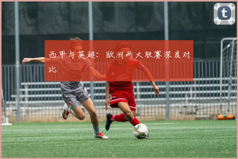 西甲与英超：欧洲两大联赛深度对比