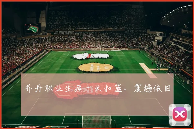 乔丹职业生涯十大扣篮，震撼依旧