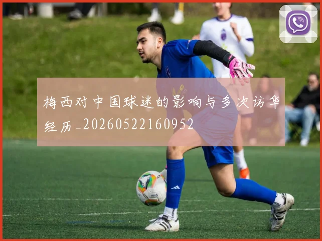梅西对中国球迷的影响与多次访华经历_20260522160952