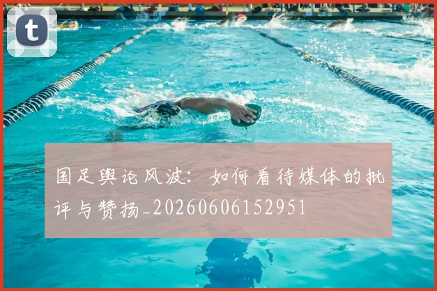 国足舆论风波：如何看待媒体的批评与赞扬_20260606152951
