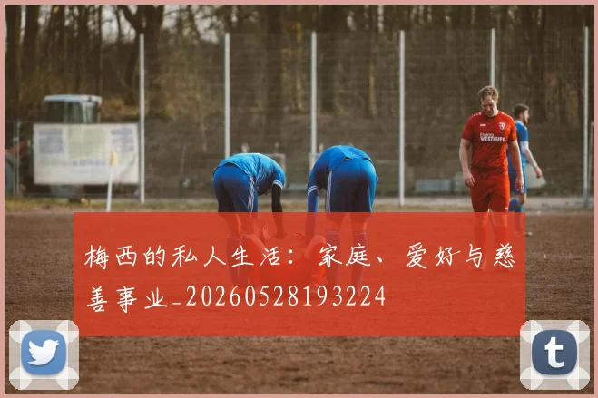 梅西的私人生活:家庭、爱好与慈善事业_20260528193224