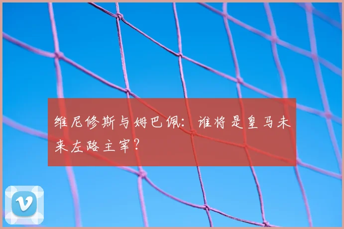 维尼修斯与姆巴佩：谁将是皇马未来左路主宰？