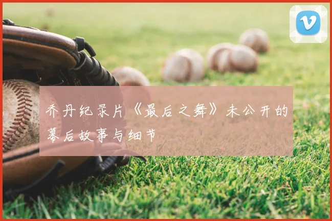 乔丹纪录片《最后之舞》未公开的幕后故事与细节