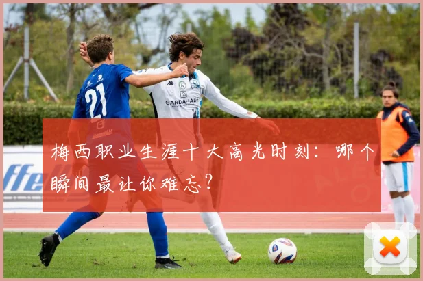 梅西职业生涯十大高光时刻：哪个瞬间最让你难忘？