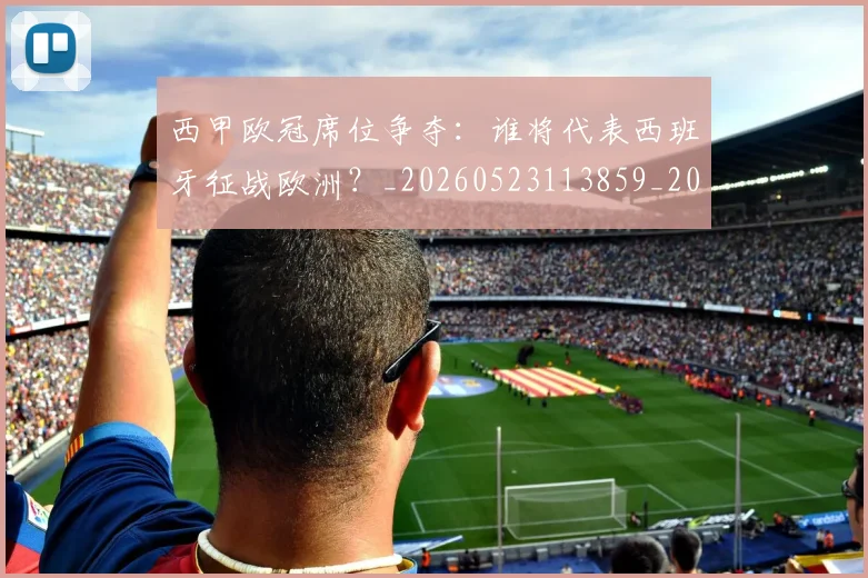 西甲欧冠席位争夺：谁将代表西班牙征战欧洲？_20260523113859_20260703181900