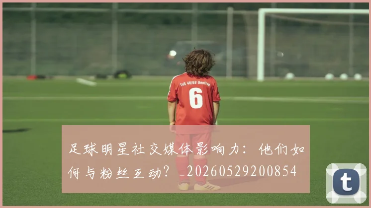 足球明星社交媒体影响力：他们如何与粉丝互动？_20260529200854