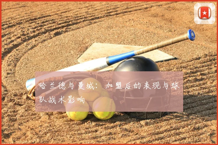 哈兰德与曼城：加盟后的表现与球队战术影响