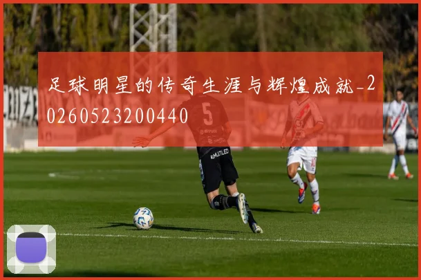 足球明星的传奇生涯与辉煌成就_20260523200440